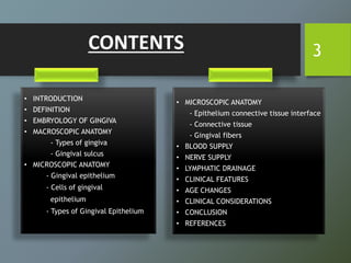 CONTENTS
• INTRODUCTION
• DEFINITION
• EMBRYOLOGY OF GINGIVA
• MACROSCOPIC ANATOMY
- Types of gingiva
- Gingival sulcus
• MICROSCOPIC ANATOMY
- Gingival epithelium
- Cells of gingival
epithelium
- Types of Gingival Epithelium
• MICROSCOPIC ANATOMY
- Epithelium connective tissue interface
- Connective tissue
- Gingival fibers
• BLOOD SUPPLY
• NERVE SUPPLY
• LYMPHATIC DRAINAGE
• CLINICAL FEATURES
• AGE CHANGES
• CLINICAL CONSIDERATIONS
• CONCLUSION
• REFERENCES
3
 