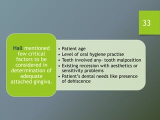 33
• Patient age
• Level of oral hygiene practise
• Teeth involved any- tooth malposition
• Existing recession with aesthetics or
sensitivity problems
• Patient’s dental needs like presence
of dehiscence
Hall mentioned
few critical
factors to be
considered in
determination of
adequate
attached gingiva.
 