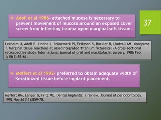 37
 Adell et al 1986- attached mucosa is necessary to
prevent movement of mucosa around an exposed cover
screw from inflecting trauma upon marginal soft tissue.
 Meffert et al 1992- preferred to obtain adequate width of
Keratinized tissue before implant placement.
Lekholm U, Adell R, Lindhe J, Brånemark PI, Eriksson B, Rockler B, Lindvall AM, Yoneyama
T. Marginal tissue reactions at osseointegrated titanium fixtures:(II) A cross-sectional
retrospective study. International journal of oral and maxillofacial surgery. 1986 Feb
1;15(1):53-61.
Meffert RM, Langer B, Fritz ME. Dental implants: a review. Journal of periodontology.
1992 Nov;63(11):859-70.
 