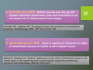 38 Schrodder et al 2000 - Mobile mucosa may disrupt the
implant epithelial attachment zone and contribute to an
increased risk of inflammation from plaque.
 Mehdi Adibrad et al 2009- there is significant influence of width
of keratinized mucosa on health of peri-implant tissue.
Schroeder HE, Listgarten MA. The gingival tissues: the architecture of periodontal
protection. Periodontology 2000. 1997 Feb;13(1):91-120.
Adibrad M, Shahabuei M, Sahabi M. Significance of the width of keratinized mucosa on the
health status of the supporting tissue around implants supporting overdentures.
Journal of Oral Implantology. 2009 Oct;35(5):232-7.
 