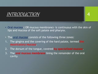 INTRODUCTION
• Oral mucosa ( OR mucous membrane)- is continuous with the skin of
lips and mucosa of the soft palate and pharynx.
• The oral mucosa consists of the following three zones:
1. The gingiva and the covering of the hard palate, termed the
masticatory mucosa.
2. The dorsum of the tongue, covered by specialized mucosa.
3. The oral mucous membrane lining the remainder of the oral
cavity.
4
 