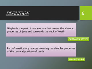 Gingiva is the part of oral mucosa that covers the alveolar
processes of jaws and surrounds the neck of teeth.
DEFINITION 6
CARRANZA 10th Ed
Part of masticatory mucosa covering the alveolar processes
of the cervical portions of teeth.
LINDHE 6th Ed
 
