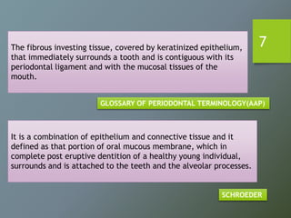The fibrous investing tissue, covered by keratinized epithelium,
that immediately surrounds a tooth and is contiguous with its
periodontal ligament and with the mucosal tissues of the
mouth.
GLOSSARY OF PERIODONTAL TERMINOLOGY(AAP)
It is a combination of epithelium and connective tissue and it
defined as that portion of oral mucous membrane, which in
complete post eruptive dentition of a healthy young individual,
surrounds and is attached to the teeth and the alveolar processes.
SCHROEDER
7
 