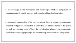 The knowledge of the microscopic and macroscopic details of components of
periodontium will provide a greater understanding of functional operation.
 A thorough understanding of the components that form the supporting structures of
the teeth will provide appreciation of interactive and adaptive nature of the system
as well as reference point of how the periodontium changes when pathologic,
normal and excessive physiologic and inflammatory stimuli stress the components..
 