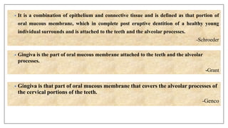 • It is a combination of epithelium and connective tissue and is defined as that portion of
oral mucous membrane, which in complete post eruptive dentition of a healthy young
individual surrounds and is attached to the teeth and the alveolar processes.
-Schroeder
• Gingiva is the part of oral mucous membrane attached to the teeth and the alveolar
processes.
-Grant
• Gingiva is that part of oral mucous membrane that covers the alveolar processes of
the cervical portions of the teeth.
-Genco
 