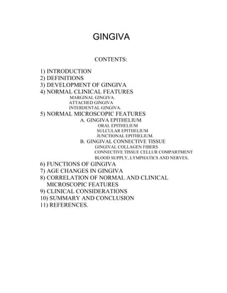 GINGIVA
CONTENTS:
1) INTRODUCTION
2) DEFINITIONS
3) DEVELOPMENT OF GINGIVA
4) NORMAL CLINICAL FEATURES
MARGINAL GINGIVA.
ATTACHED GINGIVA
INTERDENTAL GINGIVA.
5) NORMAL MICROSCOPIC FEATURES
A. GINGIVA EPITHELIUM
ORAL EPITHELIUM
SULCULAR EPITHELIUM
JUNCTIONAL EPITHELIUM.
B. GINGIVAL CONNECTIVE TISSUE
GINGIVAL COLLAGEN FIBERS
CONNECTIVE TISSUE CELLUR COMPARTMENT
BLOOD SUPPLY, LYMPHATICS AND NERVES.
6) FUNCTIONS OF GINGIVA
7) AGE CHANGES IN GINGIVA
8) CORRELATION OF NORMAL AND CLINICAL
MICROSCOPIC FEATURES
9) CLINICAL CONSIDERATIONS
10) SUMMARY AND CONCLUSION
11) REFERENCES.
 