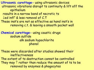 Ultrasonic curettage-  using ultrasonic devices ultrasonic vibrations disrupt ts continuity & lift off the epithelium results in a narrow band of necrotic ts  ed infl n  & less removal of C.T These inst’s are not as effective as hand inst’s in  removing c.t. & leaving a smooth pocket wall Chemical curettage-  using caustic drugs sodium sulfide alk sodium hypochlorite phenol These were discarded after studies showed their  ineffectiveness The extent of ts destruction cannot be controlled They may    rather than reduce the amount of ts to be  removed by enzymes & phagocytes 