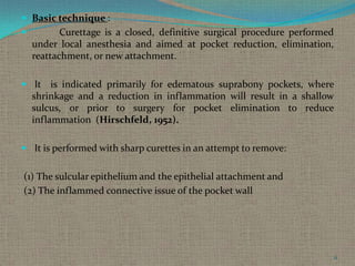  Basic technique :


Curettage is a closed, definitive surgical procedure performed
under local anesthesia and aimed at pocket reduction, elimination,
reattachment, or new attachment.

 It

is indicated primarily for edematous suprabony pockets, where
shrinkage and a reduction in inflammation will result in a shallow
sulcus, or prior to surgery for pocket elimination to reduce
inflammation (Hirschfeld, 1952).

 It is performed with sharp curettes in an attempt to remove:

(1) The sulcular epithelium and the epithelial attachment and
(2) The inflammed connective issue of the pocket wall

11

 