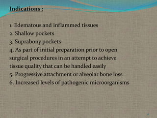 Indications :
1. Edematous and inflammed tissues
2. Shallow pockets
3. Suprabony pockets
4. As part of initial preparation prior to open
surgical procedures in an attempt to achieve
tissue quality that can be handled easily
5. Progressive attachment or alveolar bone loss
6. Increased levels of pathogenic microorganisms

12

 