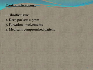 Contraindications :
1. Fibrotic tissue
2. Deep pockets ≥ 5mm
3. Furcation involvements
4. Medically compromised patient

13

 
