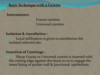 Basic Technique with a Curette
Instruments:
Gracey curettes
Universal curettes
Isolation & Anesthetize :

Local infiltration is given to anesthetize the
isolated selected site.
Insertion of Curettage :

Sharp Gracey or Universal curette is inserted with
the cutting edge against the tissue so as to engage the
inner lining of pocket wall & junctional epithelium.
14

 