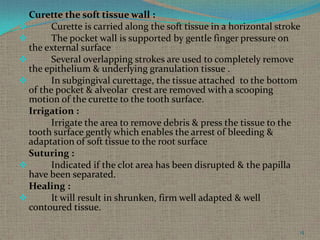 Curette the soft tissue wall :

Curette is carried along the soft tissue in a horizontal stroke

The pocket wall is supported by gentle finger pressure on
the external surface

Several overlapping strokes are used to completely remove
the epithelium & underlying granulation tissue .

In subgingival curettage, the tissue attached to the bottom
of the pocket & alveolar crest are removed with a scooping
motion of the curette to the tooth surface.
Irrigation :
Irrigate the area to remove debris & press the tissue to the
tooth surface gently which enables the arrest of bleeding &
adaptation of soft tissue to the root surface
Suturing :

Indicated if the clot area has been disrupted & the papilla
have been separated.
Healing :

It will result in shrunken, firm well adapted & well
contoured tissue.
15

 