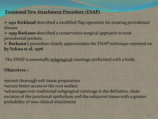 Excisional New Attachment Procedure (ENAP)

 1931 Kirkland described a modified flap operation for treating periodontal
disease
 1939 Barkann described a conservative surgical approach to treat
periodontal pockets.
 Barkann's procedure closely approximates the ENAP technique reported on
by Yukna et al. 1976
The ENAP is essentially subgingival curettage performed with a knife.
Objectives :
•permit thorough soft tissue preparation
•secure better access to the root surface
•advantages over traditional subgingival curettage is the definitive, clean
excision of the junctional epithelium and the subjacent tissue with a greater
probability of new clinical attachment
17

 
