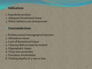  Indications

1. Suprabony pockets
2. Adequate keratinized tissue
3. When esthetics are unimportant
 Contraindictions

1. Pockets exceed mucogingival junction
2. Edematous tissue
3. Lack of keratinized tissue
4. Osseous defects must be treated
5. Hyperplastic tissue
6. Close root proximity
7. Furcation involvement
8. Probing depths of 3 mm or less
18

 
