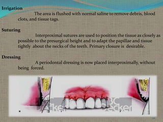 Irrigation
The area is flushed with normal saline to remove debris, blood
clots, and tissue tags.
Suturing
Interproximal sutures are used to position the tissue as closely as
possible to the presurgical height and to adapt the papillae and tissue
tightly about the necks of the teeth. Primary closure is desirable.
Dressing
A periodontal dressing is now placed interproximally, without
being forced.

22

 