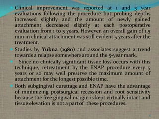  Clinical improvement was reported at 1 and 3 year

evaluations following the procedure but probing depths
increased slightly and the amount of newly gained
attachment decreased slightly at each postoperative
evaluation from 1 to 5 years. However, an overall gain of 1.5
mm in clinical attachment was still evident 5 years after the
treatment.
 Studies by Yukna (1980) and associates suggest a trend
towards a relapse somewhere around the 5-year mark.
 Since no clinically significant tissue loss occurs with this
technique, retreatment by the ENAP procedure every 5
years or so may well preserve the maximum amount of
attachment for the longest possible time.
 Both subgingival curettage and ENAP have the advantage
of minimizing postsurgical recession and root sensitivity
because the free gingival margin is kept virtually intact and
tissue elevation is not a part of these procedures.
23

 