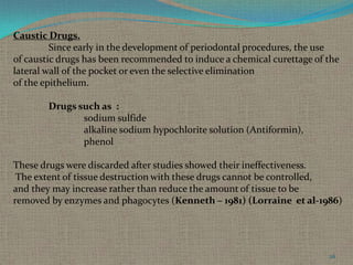 Caustic Drugs.
Since early in the development of periodontal procedures, the use
of caustic drugs has been recommended to induce a chemical curettage of the
lateral wall of the pocket or even the selective elimination
of the epithelium.

Drugs such as :
sodium sulfide
alkaline sodium hypochlorite solution (Antiformin),
phenol
These drugs were discarded after studies showed their ineffectiveness.
The extent of tissue destruction with these drugs cannot be controlled,
and they may increase rather than reduce the amount of tissue to be
removed by enzymes and phagocytes (Kenneth – 1981) (Lorraine et al-1986)

26

 