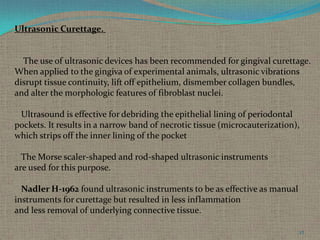 Ultrasonic Curettage.

The use of ultrasonic devices has been recommended for gingival curettage.
When applied to the gingiva of experimental animals, ultrasonic vibrations
disrupt tissue continuity, lift off epithelium, dismember collagen bundles,
and alter the morphologic features of fibroblast nuclei.
Ultrasound is effective for debriding the epithelial lining of periodontal
pockets. It results in a narrow band of necrotic tissue (microcauterization),
which strips off the inner lining of the pocket
The Morse scaler-shaped and rod-shaped ultrasonic instruments
are used for this purpose.
Nadler H-1962 found ultrasonic instruments to be as effective as manual
instruments for curettage but resulted in less inflammation
and less removal of underlying connective tissue.
27

 