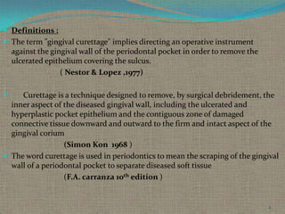  Definitions :

 The term "gingival curettage" implies directing an operative instrument

against the gingival wall of the periodontal pocket in order to remove the
ulcerated epithelium covering the sulcus.
( Nestor & Lopez ,1977)


Curettage is a technique designed to remove, by surgical debridement, the
inner aspect of the diseased gingival wall, including the ulcerated and
hyperplastic pocket epithelium and the contiguous zone of damaged
connective tissue downward and outward to the firm and intact aspect of the
gingival corium
(Simon Kon 1968 )
 The word curettage is used in periodontics to mean the scraping of the gingival
wall of a periodontal pocket to separate diseased soft tissue
(F.A. carranza 10th edition )

4

 