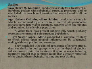  Studies
 1949 Henry M. Goldman conducted a study for a treatment of

intrabony pockets with subgingival curettage procedure and he
concluded that new bone formation has been achieved in all the
6 cases
 1971 Herbert Oshrain, Albart Salkind conducted a study in
which , a contoured mylar strips were inserted into periodontal
pockets immediately after curettage, removed after ten minutes
and examined for microbial population.
A viable flora was present subgingivally which probably
represents remnants of a pre curettage population.

1977 Nestor Lopez , Mario conducted a comparative study
to check effects upon gingival inflammation by subgingival
scaling with root planing and curettage.
They concluded , the clinical appearance of gingiva after 14
days was similar in both groups where as the depth of gingival
sulcus recorded prior the treatment & 4 and 6 weeks following
treatment suggest that curettage accomplish a greater retraction
of the gingiva than subgingival scaling and root planing.

44

 