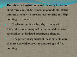  Dennis et. Al. 1980 conducted his study for testing

short term clinical differences in periodontal status

after treatment with osseous recontouring and flap
curettage in humans.


Twelve systemically healthy patients with
bilaterally similar marginal periodontal destruction
received a standardized presurgical therapy.



The posterior segments of these patients were
then treated with osseous recontouring and flap
curettage.
45

 