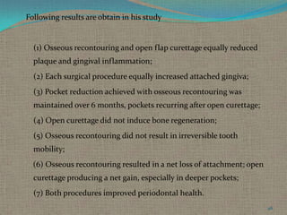 Following results are obtain in his study

(1) Osseous recontouring and open flap curettage equally reduced
plaque and gingival inflammation;
(2) Each surgical procedure equally increased attached gingiva;
(3) Pocket reduction achieved with osseous recontouring was
maintained over 6 months, pockets recurring after open curettage;

(4) Open curettage did not induce bone regeneration;
(5) Osseous recontouring did not result in irreversible tooth
mobility;
(6) Osseous recontouring resulted in a net loss of attachment; open
curettage producing a net gain, especially in deeper pockets;
(7) Both procedures improved periodontal health.
46

 