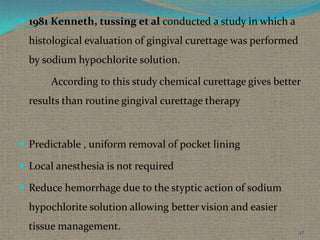 1981 Kenneth, tussing et al conducted a study in which a

histological evaluation of gingival curettage was performed

by sodium hypochlorite solution.
According to this study chemical curettage gives better
results than routine gingival curettage therapy

 Predictable , uniform removal of pocket lining

 Local anesthesia is not required
 Reduce hemorrhage due to the styptic action of sodium

hypochlorite solution allowing better vision and easier
tissue management.

47

 