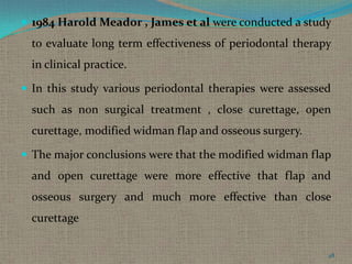  1984 Harold Meador , James et al were conducted a study

to evaluate long term effectiveness of periodontal therapy
in clinical practice.
 In this study various periodontal therapies were assessed

such as non surgical treatment , close curettage, open
curettage, modified widman flap and osseous surgery.
 The major conclusions were that the modified widman flap

and open curettage were more effective that flap and
osseous surgery and much more effective than close
curettage
48

 