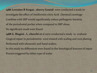1986 Lorraine B Forgas , sherry Gound were conducted a study to
investigate the effect of Antiformin-citric Acid chemical curettage
Combine with SRP would significantly reduce pathogenic bacteria

of the periodontal pocket when compared to SRP alone.
No significant result were found
1988 G. Biagini , L. checchi et al were conducted a study to evaluate
Gingival repair in periodontitis were treated with scaling and root planing
Performed with ultrasonic and hand scalers.
In this study no differences were found in the histological features of repair
Process triggered by either type of scaler

49

 