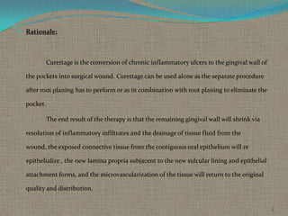  Rationale:

Curettage is the conversion of chronic inflammatory ulcers to the gingival wall of
the pockets into surgical wound. Curettage can be used alone as the separate procedure
after root planing has to perform or as in combination with root planing to eliminate the
pocket.

The end result of the therapy is that the remaining gingival wall will shrink via
resolution of inflammatory infiltrates and the drainage of tissue fluid from the
wound, the exposed connective tissue from the contiguous oral epithelium will re
epithelialize , the new lamina propria subjacent to the new sulcular lining and epithelial
attachment forms, and the microvascularization of the tissue will return to the original
quality and distribution.
5

 