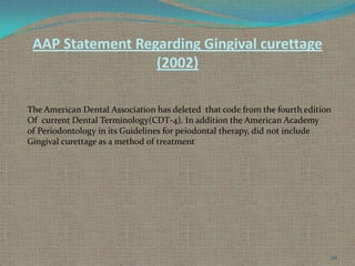 AAP Statement Regarding Gingival curettage
(2002)
The American Dental Association has deleted that code from the fourth edition
Of current Dental Terminology(CDT-4). In addition the American Academy
of Periodontology in its Guidelines for peiodontal therapy, did not include
Gingival curettage as a method of treatment

50

 