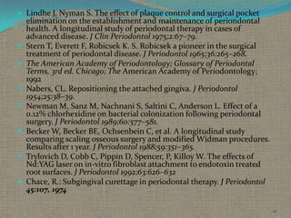  Lindhe J, Nyman S. The effect of plaque control and surgical pocket









elimination on the establishment and maintenance of periondontal
health. A longitudinal study of periodontal therapy in cases of
advanced disease. J Clin Periodontol 1975;2:67–79.
Stern T, Everett F, Robicsek K. S. Robicsek a pioneer in the surgical
treatment of periodontal disease. J Periodontol 1965;36:265–268.
The American Academy of Periodontology; Glossary of Periodontal
Terms, 3rd ed. Chicago; The American Academy of Periodontology;
1992
Nabers, CL. Repositioning the attached gingiva. J Periodontol
1954;25:38–39.
Newman M, Sanz M, Nachnani S, Saltini C, Anderson L. Effect of a
0.12% chlorhexidine on bacterial colonization following periodontal
surgery. J Periodontol 1989;60:577–581.
Becker W, Becker BE, Ochsenbein C, et al. A longitudinal study
comparing scaling osseous surgery and modified Widman procedures.
Results after 1 year. J Periodontol 1988;59:351–365.
Trylovich D, Cobb C, Pippin D, Spencer, P, Killoy W. The effects of
Nd:YAG laser on in-vitro fibroblast attachment to endotoxin treated
root surfaces. J Periodontol 1992;63:626–632
Chace, R.: Subgingival curettage in periodontal therapy. J Periodontol
45:107, 1974
51

 