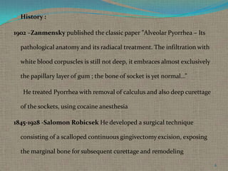  History :

1902 –Zanmensky published the classic paper ”Alveolar Pyorrhea – Its
pathological anatomy and its radiacal treatment. The infiltration with
white blood corpuscles is still not deep, it embraces almost exclusively
the papillary layer of gum ; the bone of socket is yet normal…”
He treated Pyorrhea with removal of calculus and also deep curettage

of the sockets, using cocaine anesthesia
1845-1928 -Salomon Robicsek He developed a surgical technique
consisting of a scalloped continuous gingivectomy excision, exposing
the marginal bone for subsequent curettage and remodeling
6

 
