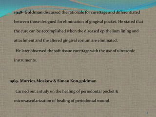  1948- Goldman discussed the rationale for curettage and differentiated

between those designed for elimination of gingival pocket. He stated that
the cure can be accomplished when the diseased epithelium lining and
attachment and the altered gingival corium are eliminated.
He later observed the soft tissue curettage with the use of ultrasonic

instruments.

1969- Morries,Moskow & Simao Kon,goldman
Carried out a study on the healing of periodontal pocket &
microvascularization of healing of periodontal wound.
8

 