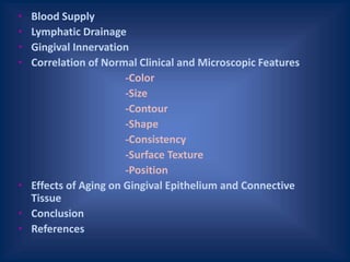 • Blood Supply
• Lymphatic Drainage
• Gingival Innervation
• Correlation of Normal Clinical and Microscopic Features
-Color
-Size
-Contour
-Shape
-Consistency
-Surface Texture
-Position
• Effects of Aging on Gingival Epithelium and Connective
Tissue
• Conclusion
• References
 