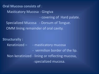 Oral Mucosa consists of :
Masticatory Mucosa - Gingiva
- covering of Hard palate.
Specialized Mucosa - Dorsum of Tongue.
OMM lining remainder of oral cavity.
Structurally :
Keratinized – - masticatory mucosa
- vermilion border of the lip.
Non keratinized - lining or reflecting mucosa,
- specialized mucosa.
 