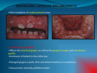 IDIOPATHIC GINGIVAL ENLARGEMENT
Rare condition of undetermined cause.
CLINICAL FEATURES
-Affects the attached gingiva as well as the gingival margin and interdental
papilla
-Involment is limited to the either jaw
-Enlarged gingiva is pink, firm and almost leathery in consistency
-Characterstic minutely pebbled surface
 