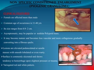  Female are affected more than male
 Common age of occurrence is 11-40 yrs
 Its size ranges from 0.9- 2 cm.
 Asymptomatic, may be papular or nodular Polypoid mass.
 It may become mature and becomes less vascular and more collagenous gradually
converting into a fibrous epulis.
CLINICAL FEATURES
NON SPECIFIC CONDITIONED ENLARGEMENT
(PYOGENIC GRANULOMA)
Lesions are elevated pedunculated or sessile
masses with smooth lobulated or even warty.
Surface is commonly ulcerated and shows
tendency to hemorrhage upon slightest pressure or trauma.
 Variegated red and white pattern.
 