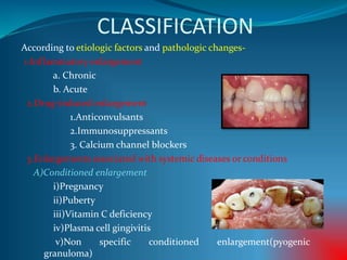 CLASSIFICATION
According to etiologic factors and pathologic changes-
1.Inflammatory enlargement
a. Chronic
b. Acute
2.Drug-induced enlargement
1.Anticonvulsants
2.Immunosuppressants
3. Calcium channel blockers
3.Enlargements associated with systemic diseases or conditions
A)Conditioned enlargement
i)Pregnancy
ii)Puberty
iii)Vitamin C deficiency
iv)Plasma cell gingivitis
v)Non specific conditioned enlargement(pyogenic
granuloma)
 