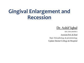 Gingival Enlargement and
Recession
Dr. Ashif Iqbal
BDS, DDS (BSMMU)
Associate Prof. & Head
Dept: Oral pathology & periodontology
Update Dental College & Hospital
 