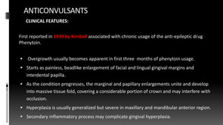 ANTICONVULSANTS
CLINICAL FEATURES:
First reported in 1939 by Kimball associated with chronic usage of the anti-epileptic drug
Phenytoin.
 Overgrowth usually becomes apparent in first three months of phenytoin usage.
 Starts as painless, beadlike enlargement of facial and lingual gingival margins and
interdental papilla.
 As the condition progresses, the marginal and papillary enlargements unite and develop
into massive tissue fold, covering a considerable portion of crown and may interfere with
occlusion.
 Hyperplasia is usually generalized but severe in maxillary and mandibular anterior region.
 Secondary inflammatory process may complicate gingival hyperplasia.
 