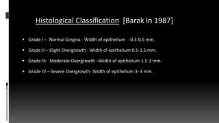 Histological Classification [Barak in 1987]987)]
 Grade I – Normal Gingiva - Width of epithelium - 0.3-0.5 mm.
 Grade II – Slight Overgrowth - Width of epithelium 0.5-1.5 mm.
 Grade III- Moderate Overgrowth –Width of epithelium 1.5-3 mm.
 Grade IV – Severe Overgrowth- Width of epithelium 3- 4 mm.
 