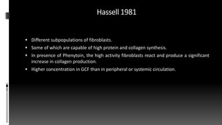 Hassell 1981
 Different subpopulations of fibroblasts.
 Some of which are capable of high protein and collagen synthesis.
 In presence of Phenytoin, the high activity fibroblasts react and produce a significant
increase in collagen production.
 Higher concentration in GCF than in peripheral or systemic circulation.
 