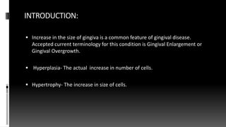 INTRODUCTION:
 Increase in the size of gingiva is a common feature of gingival disease.
Accepted current terminology for this condition is Gingival Enlargement or
Gingival Overgrowth.
 Hyperplasia- The actual increase in number of cells.
 Hypertrophy- The increase in size of cells.
 