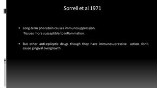 Sorrell et al 1971
 Long-term phenytoin causes immunosuppression.
Tissues more susceptible to inflammation.
 But other anti-epileptic drugs though they have immunosupressive action don’t
cause gingival overgrowth.
 