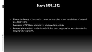 Staple 1951,1952
 Phenytoin therapy is reported to cause an alteration in the metabolism of adrenal
gland secretions.
 Supression of ACTH and alteration in pituitary gland activity.
 Reduced glucocorticoid synthesis and this has been suggested as an explanation for
the gingival overgrowth.
 