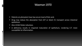 Waxman 1970
 Patients on phenytoin have low serum level of folic acid.
 Drug may reduce the absorption from GIT or block it’s transport across intestinal
epithelium.
 Also inhibit folate reductase.
 A deficiency results in impaired maturation of epithelium, rendering C.T. more
susceptible to inflammation.
 