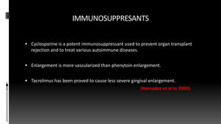 IMMUNOSUPPRESANTS
 Cyclosporine is a potent immunosuppressant used to prevent organ transplant
rejection and to treat various autoimmune diseases.
 Enlargement is more vascularized than phenytoin enlargement.
 Tacrolimus has been proved to cause less severe gingival enlargement.
(Harnadez et al in 2000)
 