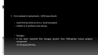  First isolated in Switzerland… 1970 (Jean Borel)
 Used first by Calne et al in a renal transplant
 Inhibits IL-2 synthesis and release.
 Dosages :
 It has been reported that dosages greater than 500mg/day induce gingival
overgrowth.
 10-20mg/kg BW/day.
 