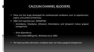 CALCIUM CHANNEL BLOCKERS
 These are the drugs developed for cardiovascular conditions such as hypertension,
angina, and cardiac arrhythmias.
 1984..first reported case…NIFEDIPINE
 Amlodipine, Felodipine, Diltiazem, Nitrendipine and Verapamil induce gingival
enlargement.
 Dose dependency
 Rat model (800ng/ml).. Nishikawa et al. 1995
 The hydro pyridine derivative, Isradipine does not induce gingival enlargement.
 